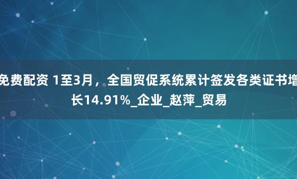 免费配资 1至3月，全国贸促系统累计签发各类证书增长14.91%_企业_赵萍_贸易