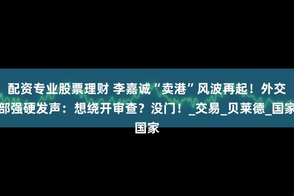 配资专业股票理财 李嘉诚“卖港”风波再起！外交部强硬发声：想绕开审查？没门！_交易_贝莱德_国家