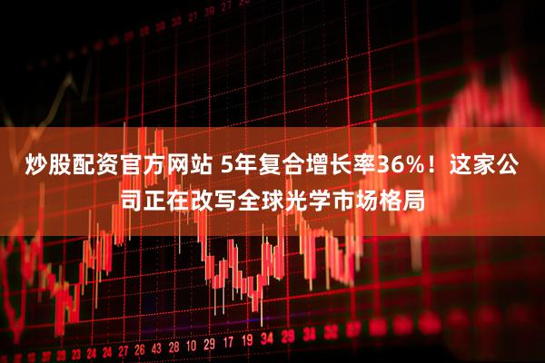 炒股配资官方网站 5年复合增长率36%！这家公司正在改写全球光学市场格局
