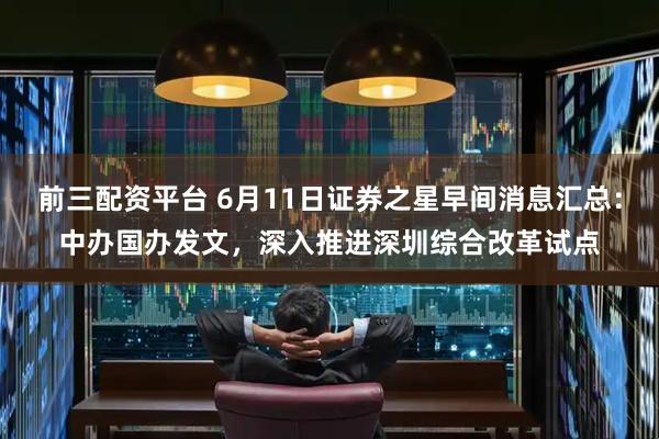 前三配资平台 6月11日证券之星早间消息汇总：中办国办发文，深入推进深圳综合改革试点