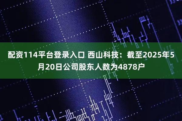 配资114平台登录入口 西山科技：截至2025年5月20日公司股东人数为4878户
