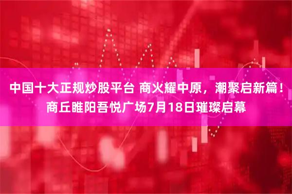 中国十大正规炒股平台 商火耀中原，潮聚启新篇！商丘睢阳吾悦广场7月18日璀璨启幕