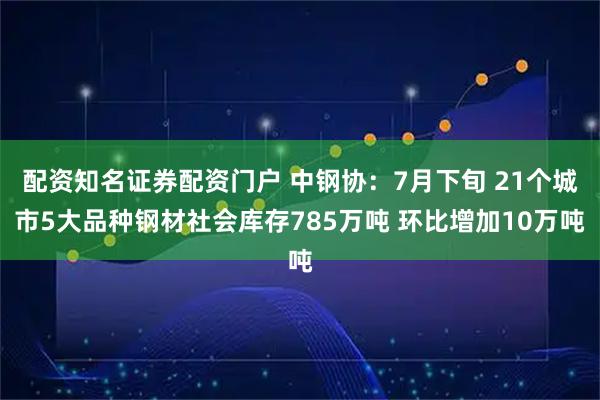配资知名证券配资门户 中钢协：7月下旬 21个城市5大品种钢材社会库存785万吨 环比增加10万吨