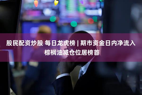 股民配资炒股 每日龙虎榜 | 期市资金日内净流入 棕榈油减仓位居榜首