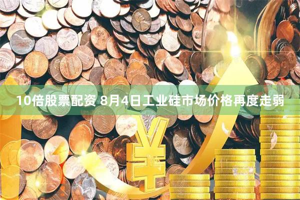 10倍股票配资 8月4日工业硅市场价格再度走弱