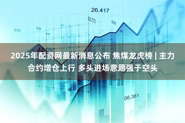 2025年配资网最新消息公布 焦煤龙虎榜 | 主力合约增仓上行 多头进场意愿强于空头