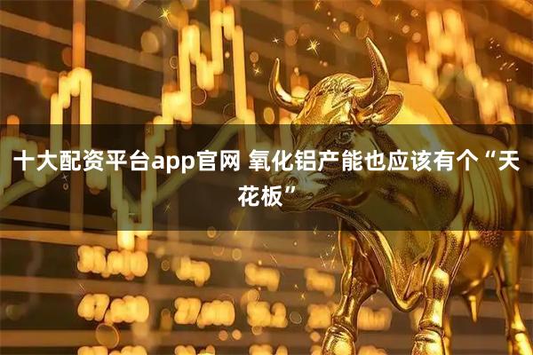 十大配资平台app官网 氧化铝产能也应该有个“天花板”
