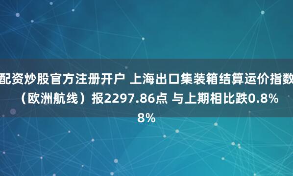 配资炒股官方注册开户 上海出口集装箱结算运价指数（欧洲航线）报2297.86点 与上期相比跌0.8%