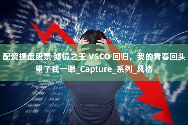 配资操盘股票 滤镜之王 VSCO 回归，我的青春回头望了我一眼_Capture_系列_风格