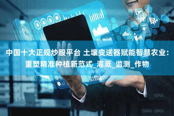 中国十大正规炒股平台 土壤变送器赋能智慧农业：重塑精准种植新范式_灌溉_监测_作物