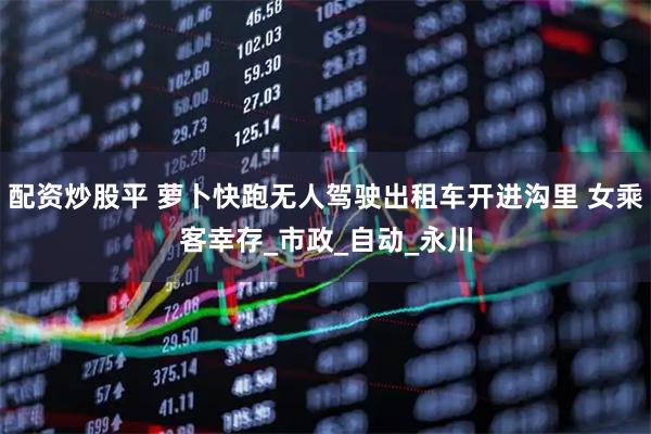 配资炒股平 萝卜快跑无人驾驶出租车开进沟里 女乘客幸存_市政_自动_永川
