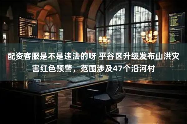 配资客服是不是违法的呀 平谷区升级发布山洪灾害红色预警，范围涉及47个沿河村