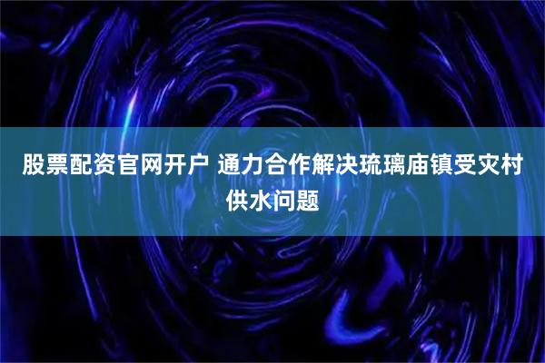 股票配资官网开户 通力合作解决琉璃庙镇受灾村供水问题