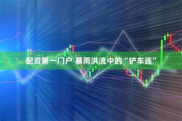 配资第一门户 暴雨洪流中的“铲车连”