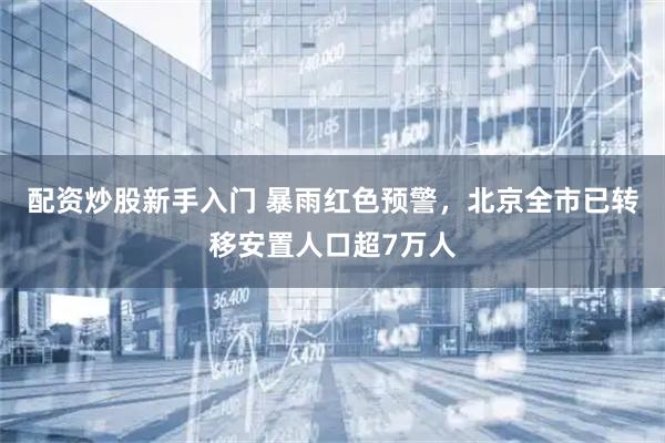 配资炒股新手入门 暴雨红色预警，北京全市已转移安置人口超7万人