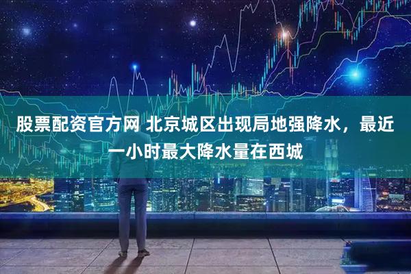股票配资官方网 北京城区出现局地强降水，最近一小时最大降水量在西城