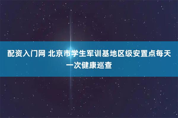 配资入门网 北京市学生军训基地区级安置点每天一次健康巡查