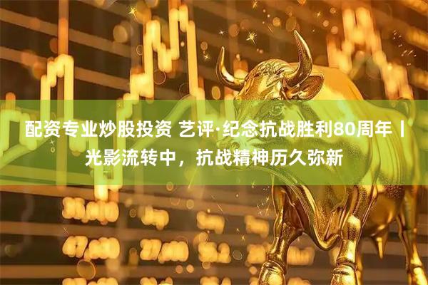 配资专业炒股投资 艺评·纪念抗战胜利80周年丨光影流转中，抗战精神历久弥新
