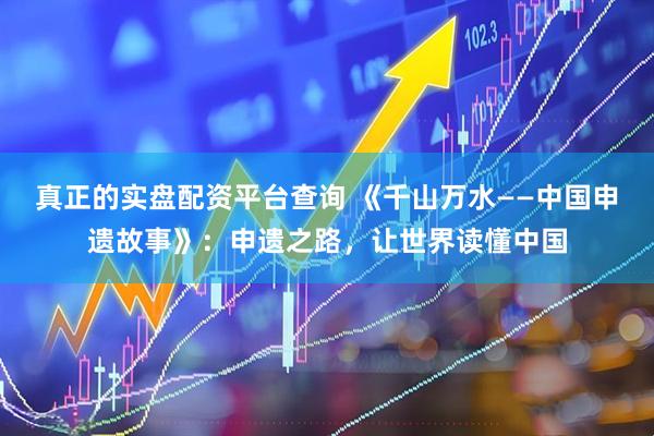 真正的实盘配资平台查询 《千山万水——中国申遗故事》：申遗之路，让世界读懂中国