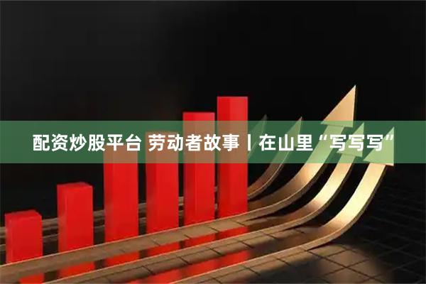配资炒股平台 劳动者故事丨在山里“写写写”