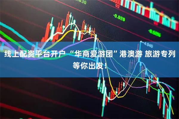 线上配资平台开户 “华商爱游团”港澳游 旅游专列等你出发！