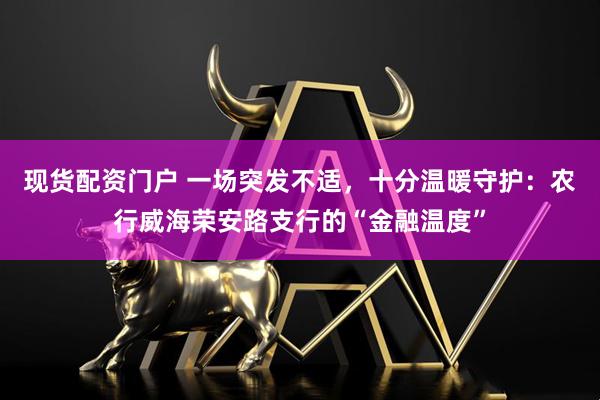现货配资门户 一场突发不适，十分温暖守护：农行威海荣安路支行的“金融温度”