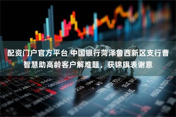 配资门户官方平台 中国银行菏泽鲁西新区支行曹智慧助高龄客户解难题，获锦旗表谢意