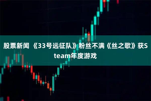 股票新闻 《33号远征队》粉丝不满《丝之歌》获Steam年度游戏
