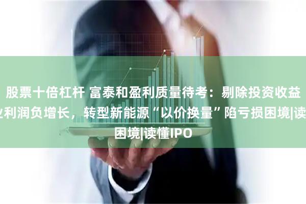 股票十倍杠杆 富泰和盈利质量待考：剔除投资收益后主业利润负增长，转型新能源“以价换量”陷亏损困境|读懂IPO