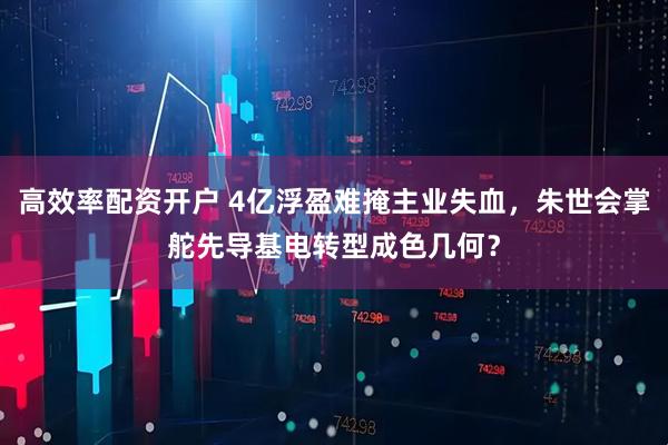 高效率配资开户 4亿浮盈难掩主业失血，朱世会掌舵先导基电转型成色几何？