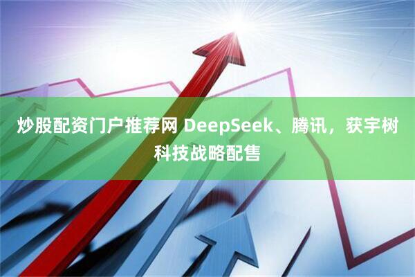 炒股配资门户推荐网 DeepSeek、腾讯，获宇树科技战略配售