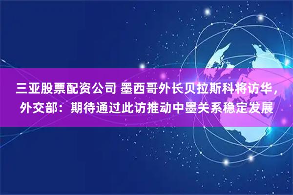 三亚股票配资公司 墨西哥外长贝拉斯科将访华，外交部：期待通过此访推动中墨关系稳定发展